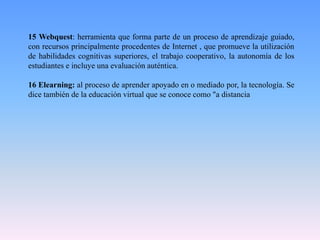 15 Webquest: herramienta que forma parte de un proceso de aprendizaje guiado,
con recursos principalmente procedentes de Internet , que promueve la utilización
de habilidades cognitivas superiores, el trabajo cooperativo, la autonomía de los
estudiantes e incluye una evaluación auténtica.
16 Elearning: al proceso de aprender apoyado en o mediado por, la tecnología. Se
dice también de la educación virtual que se conoce como "a distancia
 