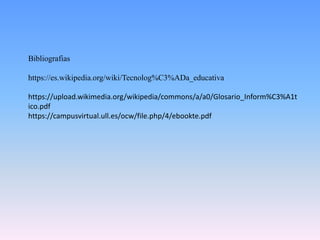Bibliografias
https://es.wikipedia.org/wiki/Tecnolog%C3%ADa_educativa
https://upload.wikimedia.org/wikipedia/commons/a/a0/Glosario_Inform%C3%A1t
ico.pdf
https://campusvirtual.ull.es/ocw/file.php/4/ebookte.pdf
 
