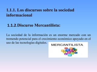 1.1.1. Los discursos sobre la sociedad
informacional
1.1.2.Discurso Mercantilista:
La sociedad de la información es un enorme mercado con un
tremendo potencial para el crecimiento económico apoyado en el
uso de las tecnologías digitales.
 