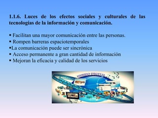 1.1.6. Luces de los efectos sociales y culturales de las
tecnologías de la información y comunicación.
 Facilitan una mayor comunicación entre las personas.
 Rompen barreras espaciotemporales
La comunicación puede ser sincrónica
 Acceso permanente a gran cantidad de información
 Mejoran la eficacia y calidad de los servicios
 