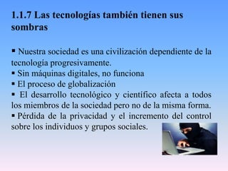 1.1.7 Las tecnologías también tienen sus
sombras
 Nuestra sociedad es una civilización dependiente de la
tecnología progresivamente.
 Sin máquinas digitales, no funciona
 El proceso de globalización
 El desarrollo tecnológico y científico afecta a todos
los miembros de la sociedad pero no de la misma forma.
 Pérdida de la privacidad y el incremento del control
sobre los individuos y grupos sociales.
 