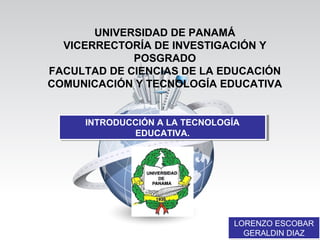 UNIVERSIDAD DE PANAMÁ
VICERRECTORÍA DE INVESTIGACIÓN Y
POSGRADO
FACULTAD DE CIENCIAS DE LA EDUCACIÓN
COMUNICACIÓN Y TECNOLOGÍA EDUCATIVA
INTRODUCCIÓN A LA TECNOLOGÍA
EDUCATIVA.
INTRODUCCIÓN A LA TECNOLOGÍA
EDUCATIVA.
LORENZO ESCOBAR
GERALDIN DIAZ
LORENZO ESCOBAR
GERALDIN DIAZ
 