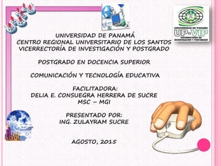 UNIVERSIDAD DE PANAMÁ
CENTRO REGIONAL UNIVERSITARIO DE LOS SANTOS
VICERRECTORÍA DE INVESTIGACIÓN Y POSTGRADO
POSTGRADO EN DOCENCIA SUPERIOR
COMUNICACIÓN Y TECNOLOGÍA EDUCATIVA
FACILITADORA:
DELIA E. CONSUEGRA HERRERA DE SUCRE
MSC – MGI
PRESENTADO POR:
ING. ZULAYRAM SUCRE
AGOSTO, 2015
 