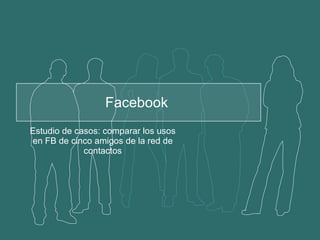 Facebook  Estudio de casos: comparar los usos en FB de cinco amigos de la red de contactos 