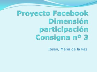 Proyecto FacebookDimensión participaciónConsigna nº 3  Ibsen, María de la Paz 
