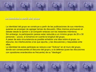 La identidad a partir del grupo La identidad del grupo se construye a partir de las publicaciones de sus miembros, quienes se encargan de agregar temas de discusión. Ellos mismos promueven el debate desde la opinión o al compartir enlaces con los restantes miembros.  Sin embargo, la participación parece estar reducida a un mínimo grupo de 20 o 30 personas – pocos, si tomamos en cuenta la longitud del grupo. A pesar de esta circunstancia es posible enhebrar una idea sobre el grupo, su discurso, los interlocutores a los que apunta, y las discusiones y respuestas ante ellas.  La identidad de estos participes se reduce a ser "Activos" en el muro del grupo, donde son consecuentes al discurso del grupo y a la defensa (pues las discusiones con opositores enardecidos es frecuente) de su "ideologia".   