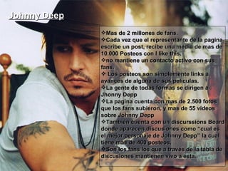 Johnny Deep   Mas de 2 millones de fans. Cada vez que el representante de la pagina escribe un post, recibe una media de mas de 10.000 Posteos con I like this.  no mantiene un contacto activo con sus fans. Los posteos son simplemente links a avances de alguna de sus películas. La gente de todas formas se dirigen a Jhonny Depp  La pagina cuenta con mas de 2.500 fotos que los fans subieron, y mas de 55 videos sobre Johnny Depp También cuenta con un discurssions Board donde aparecen discusiones como “cual es el mejor personaje de Johnny Depp” la cual tiene mas de 400 posteos. Son los fans los que a través de la tabla de discusiones mantienen vivo a ésta. 
