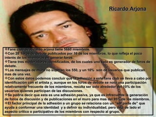 Ricardo Arjona Fans club de Ricardo arjona tiene 5660 miembros. Con 28  foros de debate publicados por 16 de los miembros, lo que refleja el poco interés de los miembros en generar foros. Tiene tres moderadores identificados, de los cuales uno solo es generador de foros de debate. Los mensajes de muro no superan los 550, y un 10%  son de usuarios que publican mas de una vez. Con estos datos podemos concluir que la adhesión a este fans club se lleva a cabo por identificación con el artista y, aunque en los foros de debate se nota una participación relativamente frecuente de los miembros, resulta ser solo alrededor del 10% de los usuarios quienes participan de las discusiones. Se podría decir que esta es una adhesión pasiva, ya que es infrecuente la generación de foros de discusión y de publicaciones en el muro para mas del 95% de los miembros. El factor principal de la adhesión a un grupo se relaciona con un “ser parte de” que ayuda a conformar una identidad  y a definir su individualidad, pero deja de lado el aspecto crítico o participativo de los miembros con respecto al grupo. 