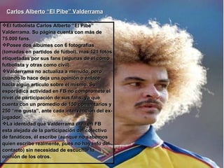 Carlos Alberto “El Pibe” Valderrama   El futbolista Carlos Alberto “El Pibe” Valderrama. Su página cuenta con más de 75.000 fans. Posee dos álbumes con 6 fotografías (tomadas en partidos de fútbol), mas 121 fotos etiquetadas por sus fans (algunas de él como futbolista y otras como civil). Valderrama no actualiza a menudo, pero cuando lo hace deja una opinión o enlace hacia algún artículo sobre él mismo. Su esporádica actividad en FB no compromete el nivel de participación de sus fans, ya que cuenta con un promedio de 150 comentarios y 250 “me gusta”, ante cada intervención del ex-jugador.  La identidad que Valderrama crea en FB esta alejada de la participación del colectivo de fanáticos, él escribe (aunque no sabemos quien escribe realmente, pues no hay info del contacto) sin necesidad de escuchar la opinión de los otros.   