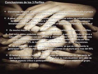 Conclusiones de los 3 Perfiles Claramente, ninguno de los 3 perfiles aquí analizados, es actualizado por la propia persona “famosa”, sino que tienen asignado algún representante. A pesar de esto, la gente tiene un caudal de comentarios sobre las actualizaciones de cada uno, que varían, según la frecuencia de publicación, pero nunca son terciarizados, es decir que siempre se dirigen al famoso sin importar si es o no el que escribe. Es mucho mayor en nivel de adhesión que el de  participación en los 3 perfiles. Con estos datos podemos concluir que la adhesión a estos fans clubs se lleva a cabo por identificación con los artistas y, aunque en los foros de debate se nota una participación relativamente frecuente de los miembros, resulta ser solo alrededor del 10% de los usuarios quienes participan de las discusiones. Se podría decir que esta es una adhesión pasiva, ya que es infrecuente la generación de foros de discusión y de publicaciones en el muro para mas del 95% de los miembros. El factor principal de la adhesión a un grupo se relaciona con un “ser parte de” que ayuda a conformar una identidad  y a definir su individualidad, pero deja de lado el aspecto crítico o participativo de los miembros con respecto al grupo. 