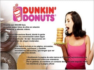 Analizando la pagina de esta marca en Facebook, encontramos una gran interacción entre sus miembros. Por lo general, se mantiene un contacto dentro de todo seguido, entre los miembros y la página oficial La marca incluye en su página, encuestas, promociones, concursos, y también recordatorios de eventos, que tengan que ver con el café o los donuts. Cuenta con 939.000 fans Lo cuales suben fotos de ellos en relación con la marca, y además videos. Esta el Discussions Board, donde la gente puede iniciar una conversación sobre algún tópico en particular. Se dan  discusiones sin la intervención de ningún moderador. 