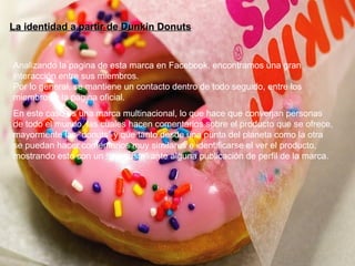 La identidad a partir de Dunkin Donuts Analizando la pagina de esta marca en Facebook, encontramos una gran interacción entre sus miembros. Por lo general, se mantiene un contacto dentro de todo seguido, entre los miembros y la página oficial. En este caso es una marca multinacional, lo que hace que converjan personas de todo el mundo, las cuales hacen comentarios sobre el producto que se ofrece, mayormente las “donuts” y que tanto desde una punta del planeta como la otra se puedan hacer comentarios muy similares e identificarse el ver el producto, mostrando esto con un “me gusta” ante alguna publicación de perfil de la marca. 