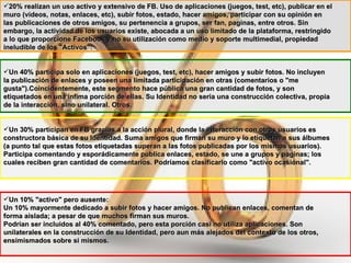 20% realizan un uso activo y extensivo de FB. Uso de aplicaciones (juegos, test, etc), publicar en el muro (videos, notas, enlaces, etc), subir fotos, estado, hacer amigos, participar con su opinión en las publicaciones de otros amigos, su pertenencia a grupos, ser fan, paginas, entre otros. Sin embargo, la actividad de los usuarios existe, abocada a un uso limitado de la plataforma, restringido a lo que proporcione Facebook y no su utilización como medio y soporte multimedial, propiedad ineludible de los "Activos": Un 40% participa solo en aplicaciones (juegos, test, etc), hacer amigos y subir fotos. No incluyen la publicación de enlaces y poseen una limitada participación en otras (comentarios o "me gusta").Coincidentemente, este segmento hace pública una gran cantidad de fotos, y son etiquetados en una ínfima porción de ellas. Su Identidad no seria una construcción colectiva, propia de la interacción, sino unilateral. Otros. Un 30% participan en FB gracias a la acción plural, donde la interacción con otros usuarios es constructora básica de su Identidad. Suma amigos que firman su muro y lo etiquetan a sus álbumes (a punto tal que estas fotos etiquetadas superan a las fotos publicadas por los mismos usuarios). Participa comentando y esporádicamente publica enlaces, estado, se une a grupos y paginas; los cuales reciben gran cantidad de comentarios. Podríamos clasificarlo como "activo ocasional".   Un 10% "activo" pero ausente: Un 10% mayormente dedicado a subir fotos y hacer amigos. No publican enlaces, comentan de forma aislada; a pesar de que muchos firman sus muros.  Podrían ser incluidos al 40% comentado, pero esta porción casi no utiliza aplicaciones. Son unilaterales en la construcción de su Identidad, pero aun más alejados del contexto de los otros, ensimismados sobre si mismos. 