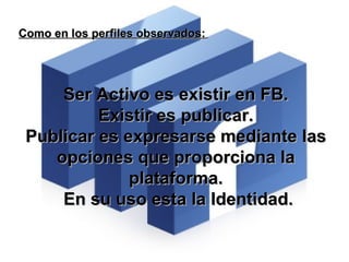 Como en los perfiles observados:   Ser Activo es existir en FB. Existir es publicar. Publicar es expresarse mediante las opciones que proporciona la plataforma. En su uso esta la Identidad. 