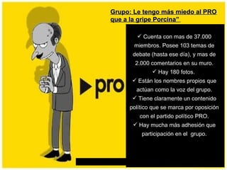 Grupo: Le tengo más miedo al PRO que a la gripe Porcina”   Cuenta con mas de 37.000 miembros. Posee 103 temas de debate (hasta ese día), y mas de 2.000 comentarios en su muro. Hay 180 fotos.  Están los nombres propios que actúan como la voz del grupo. Tiene claramente un contenido político que se marca por oposición con el partido político PRO. Hay mucha más adhesión que participación en el  grupo. 