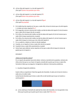b) ¿A los niños del reparto 1 o a los del reparto 6? 6
   ¿Por qué? Existen más pasteles que niños

c) ¿A los niños del reparto 1 o a los del reparto 3?3
   ¿Por qué?Existen más pasteles que niños

d) ¿A los niños del reparto 1 o a los del reparto 4?igual
   ¿Por qué?Hay equidad

3. En la tabla hay dos repartos en los que, a cada niño, le toca lo mismo que a los del reparto
   1. ¿Cuáles son estos repartos?4 y 7
4. En la segunda y tercera columna de la tabla, escriba los datos del reparto 9, de tal manera
   que a cada niño le toque más de un pastel.
5. En la 2da y 3ra columna de la tabla, escriba los datos del reparto 10, de tal manera que a
   cada niño le toque exactamente un pastel.
6. En la 2da y 3ra columna de la tabla, escriba los datos del reparto 11, de tal manera que a
   cada niño le toque lo mismo que a los niños del reparto 5.
7. En su cuaderno, redacte un texto en donde explique:
a) Cuando, en un reparto, le toca a cada niño más de un pastel.
b) Cuando le toca a cada niño exactamente un pastel.
c) Como hacer para obtener varios repartos en los que a cada niño le toque lo mismo de
   pastel que en el reparto 1.

    Actividad 3

    ¿Cómo era la barrita entera?
    En un reparto de pasteles hay varios datos: número y tamaño de los pasteles, números de
    niños entre los que se va a hacer el reparto, tamaño de la parte que le toca a cada niño.
    Variando el dato que se pregunta (incógnita) se obtienen interesantes problemas.

    1.- resuelva el siguiente problema.

    Cuatro niños se repartieron 3 barritas iguales de chocolate. A cada uno le toco lo mismo a
    cada uno y no sobro nada.
    La barrita de chocolate que le toco a cada niño es del tamaño que la que se muestra a
    continuación:6




    a) ¿cree usted que el tamaño de cada barrita entera del chocolate, era mas grande o mas
       chica que la parte que la parte que le toco a cada niño? Más chico
 