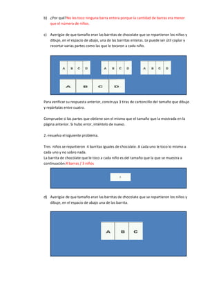 b) ¿Por qué?No les toco ninguna barra entera porque la cantidad de barras era menor
   que el número de niños.

c) Averigüe de que tamaño eran las barritas de chocolate que se repartieron los niños y
   dibuje, en el espacio de abajo, una de las barritas enteras. Le puede ser útil copiar y
   recortar varias partes como las que le tocaron a cada niño.




Para verificar su respuesta anterior, construya 3 tiras de cartoncillo del tamaño que dibujo
y repártalas entre cuatro.

Compruebe si las partes que obtiene son el mismo que el tamaño que la mostrada en la
página anterior. Si hubo error, inténtelo de nuevo.

2.-resuelva el siguiente problema.

Tres niños se repartieron 4 barritas iguales de chocolate. A cada uno le toco lo mismo a
cada uno y no sobro nada.
La barrita de chocolate que le toco a cada niño es del tamaño que la que se muestra a
continuación:4 barras / 3 niños




d) Averigüe de que tamaño eran las barritas de chocolate que se repartieron los niños y
   dibuje, en el espacio de abajo una de las barrita.
 