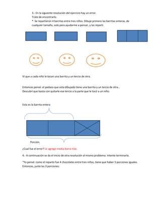 3.- En la siguiente resolución del ejercicio hay un error.
        Trate de encontrarlo.
        * Se repartieron 4 barritas entre tres niños. Dibuje primero las barritas enteras, de
        cualquier tamaño, solo para ayudarme a pensar, y las repartí.




Vi que a cada niño le tocan una barrita y un tercio de otra.


Entonces pensé: el pedazo que esta dibujado tiene una barrita y un tercio de otra…
Descubrí que basta con quitarle ese tercio a la parte que le tocó a un niño:



Esta es la barrita entera




       Porción.

¿Cual fue el error? Le agrego media barra más.

4.- A continuación se da el inicio de otra resolución al mismo problema. Intente terminarla.

“Yo pensé: como el reparto fue 4 chocolates entre tres niños, tiene que haber 3 porciones iguales.
Entonces, junte las 3 porciones:
 