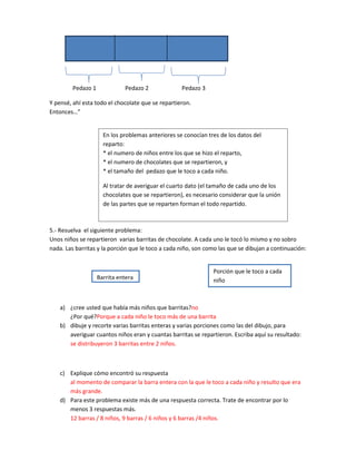 Pedazo 1             Pedazo 2              Pedazo 3

Y pensé, ahí esta todo el chocolate que se repartieron.
Entonces…”


                      En los problemas anteriores se conocían tres de los datos del
                      reparto:
                      * el numero de niños entre los que se hizo el reparto,
                      * el numero de chocolates que se repartieron, y
                      * el tamaño del pedazo que le toco a cada niño.

                      Al tratar de averiguar el cuarto dato (el tamaño de cada uno de los
                      chocolates que se repartieron), es necesario considerar que la unión
                      de las partes que se reparten forman el todo repartido.



5.- Resuelva el siguiente problema:
Unos niños se repartieron varias barritas de chocolate. A cada uno le tocó lo mismo y no sobro
nada. Las barritas y la porción que le toco a cada niño, son como las que se dibujan a continuación:


                                                                Porción que le toco a cada
                    Barrita entera                              niño



    a) ¿cree usted que había más niños que barritas?no
       ¿Por qué?Porque a cada niño le toco más de una barrita
    b) dibuje y recorte varias barritas enteras y varias porciones como las del dibujo, para
       averiguar cuantos niños eran y cuantas barritas se repartieron. Escriba aquí su resultado:
       se distribuyeron 3 barritas entre 2 niños.



    c) Explique cómo encontró su respuesta
       al momento de comparar la barra entera con la que le toco a cada niño y resulto que era
       más grande.
    d) Para este problema existe más de una respuesta correcta. Trate de encontrar por lo
       menos 3 respuestas más.
       12 barras / 8 niños, 9 barras / 6 niños y 6 barras /4 niños.
 