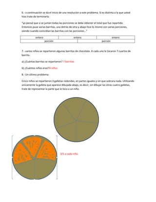 6.- a continuación se da el inicio de una resolución a este problema. Si es distinta a la que usted
hizo trate de terminarla:

“yo pensé que si se juntan todas las porciones se debe obtener el total que fue repartido.
Entonces puse varias barritas, una detrás de otra y abajo hice lo mismo con varias porciones,
viendo cuando coincidían las barritas con las porciones…”

            entero                             entero                              entero
                     porción                                             porción


7.- varios niños se repartieron algunas barritas de chocolate. A cada uno le tocaron 7 cuartos de
barrita.

a) ¿Cuántas barritas se repartieron? 7 barritas

b) ¿Cuántos niños eran?4 niños

8.- Un último problema:

Cinco niños se repartieron 3 galletas redondas, en partes iguales y sin que sobrara nada. Utilizando
únicamente la galleta que aparece dibujada abajo, es decir, sin dibujar las otras cuatro galletas,
trate de representar la parte que le toca a un niño.




                                   3/5 a cada niño.
 