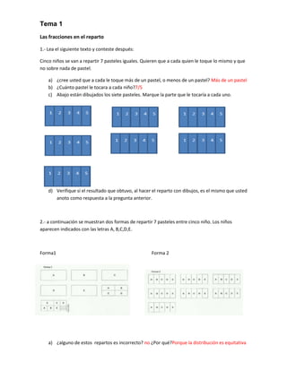 Tema 1
Las fracciones en el reparto

1.- Lea el siguiente texto y conteste después:

Cinco niños se van a repartir 7 pasteles iguales. Quieren que a cada quien le toque lo mismo y que
no sobre nada de pastel.

    a) ¿cree usted que a cada le toque más de un pastel, o menos de un pastel? Más de un pastel
    b) ¿Cuánto pastel le tocara a cada niño?7/5
    c) Abajo están dibujados los siete pasteles. Marque la parte que le tocaría a cada uno.




    d) Verifique si el resultado que obtuvo, al hacer el reparto con dibujos, es el mismo que usted
       anoto como respuesta a la pregunta anterior.



2.- a continuación se muestran dos formas de repartir 7 pasteles entre cinco niño. Los niños
aparecen indicados con las letras A, B,C,D,E.



Forma1                                               Forma 2




    a) ¿alguno de estos repartos es incorrecto? no ¿Por qué?Porque la distribución es equitativa
 