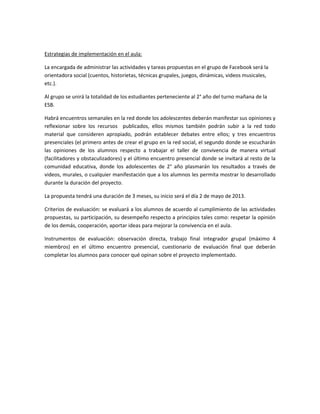 Estrategias de implementación en el aula:

La encargada de administrar las actividades y tareas propuestas en el grupo de Facebook será la
orientadora social (cuentos, historietas, técnicas grupales, juegos, dinámicas, videos musicales,
etc.).

Al grupo se unirá la totalidad de los estudiantes perteneciente al 2° año del turno mañana de la
ESB.

Habrá encuentros semanales en la red donde los adolescentes deberán manifestar sus opiniones y
reflexionar sobre los recursos publicados, ellos mismos también podrán subir a la red todo
material que consideren apropiado, podrán establecer debates entre ellos; y tres encuentros
presenciales (el primero antes de crear el grupo en la red social, el segundo donde se escucharán
las opiniones de los alumnos respecto a trabajar el taller de convivencia de manera virtual
(facilitadores y obstaculizadores) y el último encuentro presencial donde se invitará al resto de la
comunidad educativa, donde los adolescentes de 2° año plasmarán los resultados a través de
videos, murales, o cualquier manifestación que a los alumnos les permita mostrar lo desarrollado
durante la duración del proyecto.

La propuesta tendrá una duración de 3 meses, su inicio será el día 2 de mayo de 2013.

Criterios de evaluación: se evaluará a los alumnos de acuerdo al cumplimiento de las actividades
propuestas, su participación, su desempeño respecto a principios tales como: respetar la opinión
de los demás, cooperación, aportar ideas para mejorar la convivencia en el aula.

Instrumentos de evaluación: observación directa, trabajo final integrador grupal (máximo 4
miembros) en el último encuentro presencial, cuestionario de evaluación final que deberán
completar los alumnos para conocer qué opinan sobre el proyecto implementado.
 