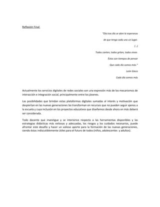 Reflexión Final:

                                                                  “Día tras día se abre la esperanza

                                                                   de que tenga cada uno un lugar.

                                                                                                (…)

                                                            Todos canten, todos griten, todos vivan.

                                                                       Éstos son tiempos de pensar

                                                                         Que cada día somos más.”

                                                                                         León Gieco

                                                                               Cada día somos más




Actualmente los servicios digitales de redes sociales son una expresión más de los mecanismos de
interacción e integración social, principalmente entre los jóvenes.

Las posibilidades que brindan estas plataformas digitales sumadas al interés y motivación que
despiertan en las nuevas generaciones las transforman en recursos que no pueden seguir ajenos a
la escuela y cuya inclusión en los proyectos educativos que diseñemos desde ahora en más deberá
ser considerada.

Todo docente que investigue y se interiorice respecto a las herramientas disponibles y las
estrategias didácticas más exitosas y adecuadas, los riesgos y los cuidados necesarios, puede
afrontar este desafío y hacer un valioso aporte para la formación de las nuevas generaciones,
siendo éstas indiscutiblemente útiles para el futuro de todos (niños, adolescentes y adultos).
 
