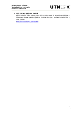 Facultad Regional Avellaneda
Técnico Superior en Programación
Metodología de Sistemas I

•

User interface design and usability.
Página con enlaces claramente clasificados y relacionados con el diseño de interfaces y
usabilidad. Incluye apartados para las guías de estilo para el diseño de interfaces y
Web. (Inglés)
http://www.isii.com/ui_design.html

3

 