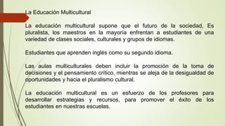 La Educación Multicultural 
La educación multicultural supone que el futuro de la sociedad, Es 
pluralista, los maestros e...