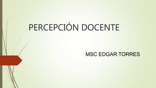 PERCEPCIÓN DOCENTE 
MSC EDGAR TORRES 
 