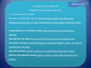 Consigna de aprendizaje # 4
Responde las siguientes preguntas:
1-¨ Yo mismo como alumno”
Aprendo con dificultad cuando tengo personas, objetos de distracción
alrededor por ejemplo: Tv, radio,computadora, celular, gatos, niño entre otras.
El aprendizaje se me facilita cuando estoy totalmente sola en espacios
abiertos.
Aprende bien de alguien que le es de fácil comprensión cualquier tema.
Aprender en grupo es más fácil porque el compartir todas las ideas es mejor la
comprensión del tema.
Aprender de libros ayuda a ampliar el conocimiento previo de un tema.
Disfruto aprendiendo cuando repito y repito y simulo estar enfrente de un
publico.
Melva Castillo
 