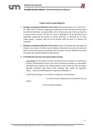 Ministerio de Educación
Facultad de Arte y Diseño - Universidad Nacional de Misiones
… 1 / 1
Trabajo Práctico Grupal Obligatorio
1- (Consigna socializada el Miércoles 15 de Junio) Pensar grupalmente em 6 planos (PG –
PE – PMA- PM- PP –PD) que al organizarlos (edición) de manera diferente permita contar
tres historias diferentes. Los planos deben ser los mismos para cada historia, la presencia
o ausencia de los mismos y el orden en el que se dispongan es lo que permitirá que el
espectador comprenda las historias de manera diferente. La realización de un Story
podría ayudar a visualizar cada una de las historias antes de pasar a la instancia de
realización.
2- (Consigna socializada el Miércoles 22 de Junio) Enviaron al Productor de cada equipo de
trabajo a una reunión. En dicha reunión debieron seleccionar de su lista de música del
celular un tema para dárselo al productor del otro grupo. Ese tema deberá formar parte
de la banda de sonido de UNA de las TRES historias.
3- El día Miércoles 6 de Julio cada equipo deberá entregar:
- Una carpeta con los Guiones Literarios y los Story de las tres historias. Un escrito con
el título “Autoevaluación Grupal” que incluya las etapas de trabajo y las dificultades
afrontadas por el equipo y una autoevaluación de cada uno de los roles de trabajo.
(Ejemplo: Productor (Juan Perez) Como Productor debí realizar las siguientes
tareas…….para lo cual debí afrontar las siguientes dificultades….)
- Un DVD que contenga: A – Los 6 Planos sin editar (en un solo archivo).
B- El tema musical compartido por el productor del otro
equipo.
C- Las tres historias editadas.
Carhue Nº 832 - CPA N3365BCB - OBERA - Misiones - Argentina - Tel/Fax (03755) 401150/406601 - e-mail: consejo@artes.unam.edu.ar
 