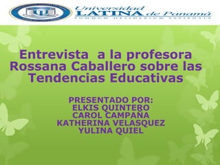Entrevista a la profesora 
Rossana Caballero sobre las 
Tendencias Educativas 
PRESENTADO POR: 
ELKIS QUINTERO 
CAROL CAMPAÑA 
KATHERINA VELASQUEZ 
YULINA QUIEL 
 