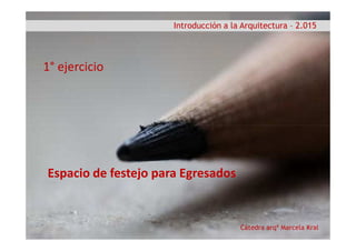 Introducción a la Arquitectura – 2.015
1° ejercicio
Cátedra arqª Marcela Kral
Espacio de festejo para Egresados
 