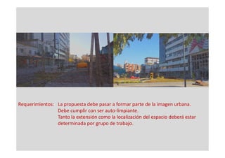 Requerimientos: La propuesta debe pasar a formar parte de la imagen urbana.
Debe cumplir con ser auto-limpiante.
Tanto la extensión como la localización del espacio deberá estar
determinada por grupo de trabajo.
 