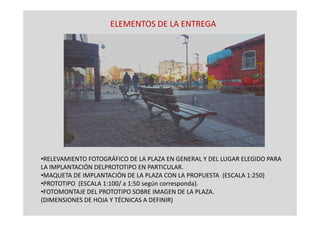ELEMENTOS DE LA ENTREGA
•RELEVAMIENTO FOTOGRÁFICO DE LA PLAZA EN GENERAL Y DEL LUGAR ELEGIDO PARA
LA IMPLANTACIÓN DELPROTOTIPO EN PARTICULAR.
•MAQUETA DE IMPLANTACIÓN DE LA PLAZA CON LA PROPUESTA (ESCALA 1:250)
•PROTOTIPO (ESCALA 1:100/ a 1:50 según corresponda).
•FOTOMONTAJE DEL PROTOTIPO SOBRE IMAGEN DE LA PLAZA.
(DIMENSIONES DE HOJA Y TÉCNICAS A DEFINIR)
 