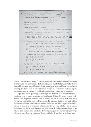 62	 Pedro Ravela
cúbicos a milímetros, a secas. El estudiante transforma la expresión milímetros en
mililitros, tal vez a instancias de la maestra, que puede haber detectado el error
(note el lector que un milímetro cúbico no es igual a un mililitro, ya que la mi-
lésima parte de un litro es un centímetro cúbico). El alumno no realiza ninguna
operación, pero su trabajo es calificado con un «muy bien» por su maestra.
La primera duda que surge, desde el punto de vista de la autenticidad de la
consigna, es si el nance se envasa en botellas de 8 litros (el nance es una varie-
dad de café de grano amarillo, que se cultiva en zonas cálidas de Costa Rica).
No parece razonable, pero podría ocurrir. La segunda duda es por qué utilizar
decímetros cúbicos y mililitros como unidades de medida. ¿Alguien las utiliza
hoy en la industria, el comercio o la ciencia? En mi vida sólo he visto el uso de
hectolitros, decilitros y decámetros en las escuelas. Si el objetivo es trabajar la ha-
bilidad para transformar unidades de medición, ¿por qué no trabajar con bytes,
kilobytes, megabytes y gigabytes? Estas unidades de medida se utilizan todo el
Figura 5
 