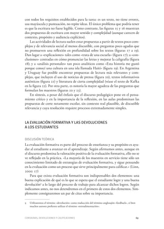 Consignas, devoluciones y calificaciones	 69
con todos los requisitos establecidos para la tarea: es un texto, no tiene errores,
usa mayúscula y puntuación, no repite ideas. El único problema que podría tener
es que la escritura no fuese legible. Como contraste, las figuras 15 y 16 muestran
dos propuestas de escritura con mayor sentido y complejidad (aunque carecen de
contexto, propósito y audiencia explícitos).
Las actividades de lectura suelen estar propuestas a partir de textos poco com-
plejos y de relevancia social al menos discutible, con preguntas poco agudas que
no promueven una reflexión en profundidad sobre los textos (figuras 17 a 19).
Dan lugar a «explicaciones» tales como «trata de una escuela» (figura 17); a «con-
clusiones» centradas en cómo pronunciar las letras y mejorar la caligrafía (figura
18); y a «análisis personales» tan poco analíticos como «Esta historia me gustó
porque conocí una cultura en una isla llamada Haití» (figura 19). En Argentina
y Uruguay fue posible encontrar propuestas de lectura más relevantes y com-
plejas, que incluyen el uso de noticias de prensa (figura 20), textos informativos
auténticos (figura 21) y literatura de cierta complejidad (véase el texto de Kafka
en la figura 22). Por otra parte, es notoria la mayor agudeza de las preguntas que
formulan los maestros (figuras 20 y 23).
En síntesis, a pesar del énfasis que el discurso pedagógico pone en el pensa-
miento crítico y en la importancia de la reflexión, en las aulas predominan las
propuestas de corte netamente escolar, sin contexto real plausible, de discutible
relevancia y cuya resolución requiere procesos extremadamente simples.
La evaluación formativa y las devoluciones
a los estudiantes
Discusión teórica
La evaluación formativa es parte del proceso de enseñanza y su propósito es ayu-
dar al estudiante a avanzar en el aprendizaje. Según afirmamos antes, aunque en
el discurso predomina la valoración positiva de la evaluación formativa, ello no se
ve reflejado en la práctica. «La mayoría de los maestros en servicio tiene sólo un
conocimiento limitado de estrategias de evaluación formativa, y sigue pensando
en la evaluación como un proceso que sirve principalmente para calificar.» (Linn,
2000: 17)
Para que exista evaluación formativa son indispensables dos elementos: una
buena explicación de qué es lo que se espera que el estudiante logre y una buena
devolución9
a lo largo del proceso de trabajo para alcanzar dichos logros. Según
indicamos antes, no nos detendremos en el primero de estos dos elementos. Sim-
plemente consignaremos un par de citas sobre su importancia.
9	 Utilizaremos el término «devolución» como traducción del término anglosajón «feedback», si bien
muchos autores prefieren utilizar el término «retroalimentación».
 