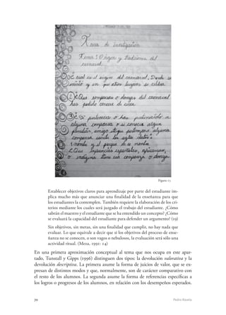 70	 Pedro Ravela
Figura 15
Establecer objetivos claros para aprendizaje por parte del estudiante im-
plica mucho más que anunciar una finalidad de la enseñanza para que
los estudiantes la contemplen. También requiere la elaboración de los cri-
terios mediante los cuales será juzgado el trabajo del estudiante. ¿Cómo
sabrán el maestro y el estudiante que se ha entendido un concepto? ¿Cómo
se evaluará la capacidad del estudiante para defender un argumento? (19)
Sin objetivos, sin metas, sin una finalidad que cumplir, no hay nada que
evaluar. Lo que equivale a decir que si los objetivos del proceso de ense-
ñanza no se conocen, o son vagos o nebulosos, la evaluación será sólo una
actividad ritual. (Meza, 1991: 14)
En una primera aproximación conceptual al tema que nos ocupa en este apar-
tado, Tunstall y Gipps (1996) distinguen dos tipos: la devolución valorativa y la
devolución descriptiva. La primera asume la forma de juicios de valor, que se ex-
presan de distintos modos y que, normalmente, son de carácter comparativo con
el resto de los alumnos. La segunda asume la forma de referencias específicas a
los logros o progresos de los alumnos, en relación con los desempeños esperados.
 