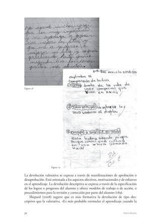 72	 Pedro Ravela
Figura 18
Figura 19
Figura 18
La devolución valorativa se expresa a través de manifestaciones de aprobación o
desaprobación. Está orientada a los aspectos afectivos, motivacionales y de esfuerzo
en el aprendizaje. La devolución descriptiva se expresa a través de la especificación
de los logros o progresos del alumno y ofrece modelos de trabajo o de acción, o
procedimientos para la revisión y corrección por parte del alumno (189).
Shepard (2008) sugiere que es más formativa la devolución de tipo des-
criptivo que la valorativa. «Es más probable estimular el aprendizaje cuando la
 