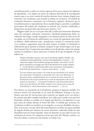 Consignas, devoluciones y calificaciones	 73
retroalimentación se enfoca en ciertos aspectos de la tarea y destaca los objetivos
de aprendizaje.» (25) Según este autor, la evidencia derivada de la investigación
muestra que es un error común de muchos docentes hacer siempre elogios para
estimular a los estudiantes, aún cuando su trabajo no sea bueno. «El modelo de
evaluación formativa, consistente con la literatura cognitiva, demuestra que la
retroalimentación es especialmente eficaz cuando dirige su atención a cualidades
particulares del trabajo del estudiante en relación con criterios establecidos y
proporciona una guía sobre qué hacer para mejorar.» (25)
Wiggins (1998, 46-53) va un poco más allá y realiza una interesante distinción
entre tres conceptos: valoración, orientación y devolución propiamente dicha. La
valoración tiene lugar cuando entregamos a los alumnos juicios de valor acerca de
su trabajo, sea en la forma de calificaciones, sea a través de expresiones tales como
«te felicito», «debes esforzarte más», «insuficiente», etcétera. La orientación consis-
te en consejos o sugerencias acerca de cómo mejorar el trabajo. La devolución es
información que le permite al alumno comparar lo que intentó lograr con lo que
efectivamente hizo. Cuanto más autoevidente sea la devolución, mejor será, porque
ayudará al estudiante a darse cuenta por sí mismo de lo que ha logrado y lo que
todavía no.
Muchos educadores parecen creer que la devolución significa brindar a los
estudiantes mucha aprobación y un poco de desaprobación y consejo [. . .] Es
importante elogiar a los estudiantes porque los satisface y los anima. Los elo-
gios te mantienen en el juego; pero sólo la devolución real te ayuda a mejorar
[. . .] La devolución es información sobre como una persona se desempeñó, a
la luz de lo que intentó hacer —intento contra efecto [. . .]. (46)
Un error todavía más común es la visión de que devolución es lo mismo
que orientación. Devolución y orientación son cosas muy diferentes; re-
presentan partes complementarias de un sistema de auto-corrección. La
devolución te dice lo que resultó de tu acción; la orientación te dice como
mejorar la situación [. . .] En general tendemos a dar demasiada orienta-
ción y poca devolución. De hecho, muchas veces saltamos por encima de
la devolución y vamos directamente a dar consejos [. . .]. (50-51)
Para ilustrar su concepción de la devolución, propone el siguiente ejemplo. Un
maestro técnico está enseñando en un curso de soldadura. Entrega a sus estu-
diantes una serie de instrucciones para construir un ángulo recto con metal y
los criterios que debe cumplir el producto. Les indica que cuando crean que han
finalizado, escriban su nombre en el ángulo que hicieron y lo depositen en una
gran mesa de trabajo ubicada al frente del salón. A medida que terminan, los
estudiantes escriben sus nombres en sus ángulos y se acercan decididos a la mesa.
Pero, al acercarse, ven que sobre ella están dispuestos en hilera una gran cantidad
de ángulos hechos por alumnos de cursos anteriores, ordenados desde los más
desprolijos hasta los mejor logrados. Antes de depositar el suyo sobre la mesa, los
estudiantes lo miran y lo comparan con los que están allí. Muchos vuelven a su
mesa de trabajo y comienzan nuevamente su trabajo (50).
 
