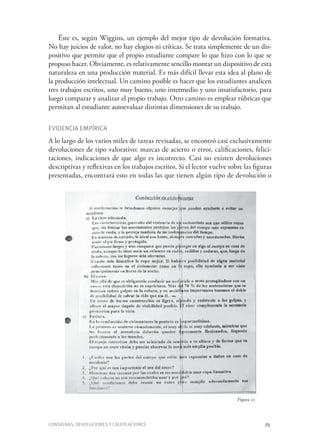 Consignas, devoluciones y calificaciones	 75
Éste es, según Wiggins, un ejemplo del mejor tipo de devolución formativa.
No hay juicios de valor, no hay elogios ni críticas. Se trata simplemente de un dis-
positivo que permite que el propio estudiante compare lo que hizo con lo que se
propuso hacer. Obviamente, es relativamente sencillo montar un dispositivo de esta
naturaleza en una producción material. Es más difícil llevar esta idea al plano de
la producción intelectual. Un camino posible es hacer que los estudiantes analicen
tres trabajos escritos, uno muy bueno, uno intermedio y uno insatisfactorio, para
luego comparar y analizar el propio trabajo. Otro camino es emplear rúbricas que
permitan al estudiante autoevaluar distintas dimensiones de su trabajo.
Evidencia empírica
A lo largo de los varios miles de tareas revisadas, se encontró casi exclusivamente
devoluciones de tipo valorativo: marcas de acierto o error, calificaciones, felici-
taciones, indicaciones de que algo es incorrecto. Casi no existen devoluciones
descriptivas y reflexivas en los trabajos escritos. Si el lector vuelve sobre las figuras
presentadas, encontrará esto en todas las que tienen algún tipo de devolución o
Figura 21
 