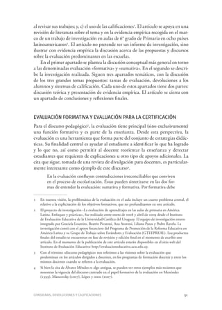 Consignas, devoluciones y calificaciones	 51
al revisar sus trabajos; y, c) el uso de las calificaciones1
. El artículo se apoya en una
revisión de literatura sobre el tema y en la evidencia empírica recogida en el mar-
co de un trabajo de investigación en aulas de 6° grado de Primaria en ocho países
latinoamericanos2
. El artículo no pretende ser un informe de investigación, sino
ilustrar con evidencia empírica la discusión acerca de las propuestas y discursos
sobre la evaluación predominantes en las escuelas.
En el primer apartado se plantea la discusión conceptual más general en torno
a las denominadas evaluación «formativa» y «sumativa». En el segundo se descri-
be la investigación realizada. Siguen tres apartados temáticos, con la discusión
de los tres grandes temas propuestos: tareas de evaluación, devoluciones a los
alumnos y sistemas de calificación. Cada uno de estos apartados tiene dos partes:
discusión teórica y presentación de evidencia empírica. El artículo se cierra con
un apartado de conclusiones y reflexiones finales.
Evaluación formativa y evaluación para la certificación
Para el discurso pedagógico3
, la evaluación tiene principal (sino exclusivamente)
una función formativa y es parte de la enseñanza. Desde esta perspectiva, la
evaluación es una herramienta que forma parte del conjunto de estrategias didác-
ticas. Su finalidad central es ayudar al estudiante a identificar lo que ha logrado
y lo que no, así como permitir al docente reorientar la enseñanza y detectar
estudiantes que requieren de explicaciones u otro tipo de apoyos adicionales. La
cita que sigue, tomada de una revista de divulgación para docentes, es particular-
mente interesante como ejemplo de este discurso4
.
En la evaluación confluyen contradicciones irreconciliables que conviven
en el proceso de escolarización. Éstas pueden sintetizarse en las dos for-
mas de entender la evaluación: sumativa y formativa. Por formativa debe
1	 En nuestra visión, la problemática de la evaluación en el aula incluye un cuarto problema central, el
relativo a la explicitación de los objetivos formativos, que no profundizamos en este artículo.
2	 El proyecto de investigación «La evaluación de aprendizajes en las aulas de primaria en América
Latina. Enfoques y prácticas», fue realizado entre enero de 2008 y abril de 2009 desde el Instituto
de Evaluación Educativa de la Universidad Católica del Uruguay. El equipo de investigación estuvo
integrado por Graciela Loureiro, Beatriz Picaroni, Ana Atorresi, Liliana Pazos y Pedro Ravela. La
investigación contó con el apoyo financiero del Programa de Promoción de la Reforma Educativa en
América Latina y su Grupo de Trabajo sobre Estándares y Evaluación (GTEEPREAL). Los productos
finales del estudio se encuentran en fase de revisión y edición final en el momento de escribir este
artículo. En el momento de la publicación de este artículo estarán disponibles en el sitio web del
Instituto de Evaluación Educativa: http://evaluacioneducativa.ucu.edu.uy.
3	 Con el término «discurso pedagógico» nos referimos a las visiones sobre la evaluación que
predominan en los artículos dirigidos a docentes, en los programas de formación docente y entre los
mismos docentes cuando se refieren a la evaluación.
4	 Si bien la cita de Álvarez Méndez es algo antigua, se pueden ver otros ejemplos más recientes que
muestran la vigencia del discurso centrado en el papel formativo de la evaluación en Menéndez
(1999), Mancovsky (2007), López y otros (2007).
 