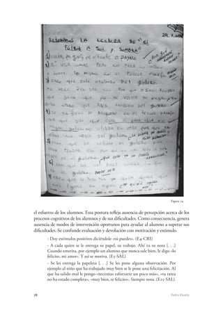 78	 Pedro Ravela
el esfuerzo de los alumnos. Esta postura refleja ausencia de percepción acerca de los
procesos cognitivos de los alumnos y de sus dificultades. Como consecuencia, genera
ausencia de modos de intervención oportunos para ayudar al alumno a superar sus
dificultades. Se confunde evaluación y devolución con motivación y estímulo.
- Doy estímulos positivos diciéndole «tú puedes». (E4-CRI)
- A cada quien se le entrega su papel, su trabajo. Ahí va su nota [. . .]
Cuando amerita, por ejemplo un alumno que nunca sale bien, le digo «lo
felicito, mi amor». Y así se motiva. (E5-SAL)
- Se les entrega la papeleta [. . .] Se les pone alguna observación. Por
ejemplo al niño que ha trabajado muy bien se le pone una felicitación. Al
que ha salido mal le pongo «necesitas esforzarte un poco más», «tu tarea
no ha estado completa», «muy bien, te felicito». Siempre nota. (E15-SAL).
Figura 24
 
