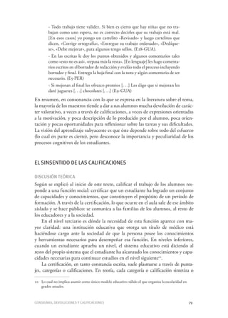 Consignas, devoluciones y calificaciones	 79
- Todo trabajo tiene validez. Si bien es cierto que hay niñas que no tra-
bajan como uno espera, no es correcto decirles que su trabajo está mal.
[En esos casos] yo pongo un cartelito «Revisado» y luego cartelitos que
dicen, «Corrige ortografía», «Entregue su trabajo ordenado», «Dedíque-
se», «Debe mejorar», para algunos tengo sellos. (E18-GUA).
- En las escritas le doy los puntos obtenidos y algunos comentarios tales
como «esto no es así», «repasa más la resta». [En lenguaje] les hago comenta-
rios escritos en el borrador de redacción y evalúo todo el proceso incluyendo
borrador y final. Entrego la hoja final con la nota y algún comentario de ser
necesario. (E5-PER)
- Si mejoran al final les ofrezco premios [. . .] Les digo que si mejoran les
daré juguetes [. . .] chocolates [. . .] (E9-GUA)
En resumen, en consonancia con lo que se expresa en la literatura sobre el tema,
la mayoría de los maestros tiende a dar a sus alumnos mucha devolución de carác-
ter valorativo, a veces a través de calificaciones, a veces de expresiones orientadas
a la motivación, y poca descripción de lo producido por el alumno, poca orien-
tación y pocas oportunidades para reflexionar sobre las tareas y sus dificultades.
La visión del aprendizaje subyacente es que éste depende sobre todo del esfuerzo
(lo cual en parte es cierto), pero desconoce la importancia y peculiaridad de los
procesos cognitivos de los estudiantes.
El sinsentido de las calificaciones
Discusión teórica
Según se explicó al inicio de este texto, calificar el trabajo de los alumnos res-
ponde a una función social: certificar que un estudiante ha logrado un conjunto
de capacidades y conocimientos, que constituyen el propósito de un período de
formación. A través de la certificación, lo que ocurre en el aula sale de ese ámbito
aislado y se hace público: se comunica a las familias de los alumnos, al resto de
los educadores y a la sociedad.
En el nivel terciario es dónde la necesidad de esta función aparece con ma-
yor claridad: una institución educativa que otorga un título de médico está
haciéndose cargo ante la sociedad de que la persona posee los conocimientos
y herramientas necesarios para desempeñar esa función. En niveles inferiores,
cuando un estudiante aprueba un nivel, el sistema educativo está diciendo al
resto del propio sistema que el estudiante ha alcanzado los conocimientos y capa-
cidades necesarias para continuar estudios en el nivel siguiente10
.
La certificación, en tanto constancia escrita, suele plasmarse a través de punta-
jes, categorías o calificaciones. En teoría, cada categoría o calificación sintetiza o
10	 Lo cual no implica asumir como único modelo educativo válido el que organiza la escolaridad en
grados anuales.
 