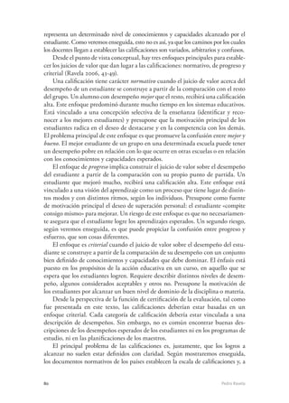 80	 Pedro Ravela
representa un determinado nivel de conocimientos y capacidades alcanzado por el
estudiante. Como veremos enseguida, esto no es así, ya que los caminos por los cuales
los docentes llegan a establecer las calificaciones son variados, arbitrarios y confusos.
Desde el punto de vista conceptual, hay tres enfoques principales para estable-
cer los juicios de valor que dan lugar a las calificaciones: normativo, de progreso y
criterial (Ravela 2006, 43-49).
Una calificación tiene carácter normativo cuando el juicio de valor acerca del
desempeño de un estudiante se construye a partir de la comparación con el resto
del grupo. Un alumno con desempeño mejor que el resto, recibirá una calificación
alta. Este enfoque predominó durante mucho tiempo en los sistemas educativos.
Está vinculado a una concepción selectiva de la enseñanza (identificar y reco-
nocer a los mejores estudiantes) y presupone que la motivación principal de los
estudiantes radica en el deseo de destacarse y en la competencia con los demás.
El problema principal de este enfoque es que promueve la confusión entre mejor y
bueno. El mejor estudiante de un grupo en una determinada escuela puede tener
un desempeño pobre en relación con lo que ocurre en otras escuelas o en relación
con los conocimientos y capacidades esperados.
El enfoque de progreso implica construir el juicio de valor sobre el desempeño
del estudiante a partir de la comparación con su propio punto de partida. Un
estudiante que mejoró mucho, recibirá una calificación alta. Este enfoque está
vinculado a una visión del aprendizaje como un proceso que tiene lugar de distin-
tos modos y con distintos ritmos, según los individuos. Presupone como fuente
de motivación principal el deseo de superación personal: el estudiante «compite
consigo mismo» para mejorar. Un riesgo de este enfoque es que no necesariamen-
te asegura que el estudiante logre los aprendizajes esperados. Un segundo riesgo,
según veremos enseguida, es que puede propiciar la confusión entre progreso y
esfuerzo, que son cosas diferentes.
El enfoque es criterial cuando el juicio de valor sobre el desempeño del estu-
diante se construye a partir de la comparación de su desempeño con un conjunto
bien definido de conocimientos y capacidades que debe dominar. El énfasis está
puesto en los propósitos de la acción educativa en un curso, en aquello que se
espera que los estudiantes logren. Requiere describir distintos niveles de desem-
peño, algunos considerados aceptables y otros no. Presupone la motivación de
los estudiantes por alcanzar un buen nivel de dominio de la disciplina o materia.
Desde la perspectiva de la función de certificación de la evaluación, tal como
fue presentada en este texto, las calificaciones deberían estar basadas en un
enfoque criterial. Cada categoría de calificación debería estar vinculada a una
descripción de desempeños. Sin embargo, no es común encontrar buenas des-
cripciones de los desempeños esperados de los estudiantes ni en los programas de
estudio, ni en las planificaciones de los maestros.
El principal problema de las calificaciones es, justamente, que los logros a
alcanzar no suelen estar definidos con claridad. Según mostraremos enseguida,
los documentos normativos de los países establecen la escala de calificaciones y, a
 