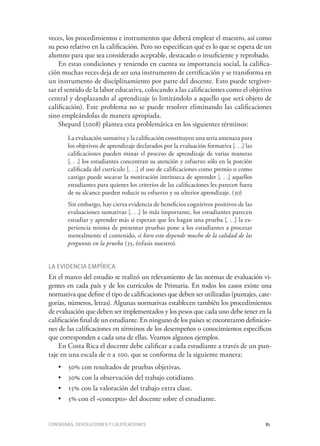 Consignas, devoluciones y calificaciones	 81
veces, los procedimientos e instrumentos que deberá emplear el maestro, así como
su peso relativo en la calificación. Pero no especifican qué es lo que se espera de un
alumno para que sea considerado aceptable, destacado o insuficiente y reprobado.
En estas condiciones y teniendo en cuenta su importancia social, la califica-
ción muchas veces deja de ser una instrumento de certificación y se transforma en
un instrumento de disciplinamiento por parte del docente. Esto puede tergiver-
sar el sentido de la labor educativa, colocando a las calificaciones como el objetivo
central y desplazando al aprendizaje (o limitándolo a aquello que será objeto de
calificación). Este problema no se puede resolver eliminando las calificaciones
sino empleándolas de manera apropiada.
Shepard (2008) plantea esta problemática en los siguientes términos:
La evaluación sumativa y la calificación constituyen una seria amenaza para
los objetivos de aprendizaje declarados por la evaluación formativa [. . .] las
calificaciones pueden minar el proceso de aprendizaje de varias maneras
[. . .] los estudiantes concentran su atención y esfuerzo sólo en la porción
calificada del currículo [. . .] el uso de calificaciones como premio o como
castigo puede socavar la motivación intrínseca de aprender [. . .] aquellos
estudiantes para quienes los criterios de las calificaciones les parecen fuera
de su alcance pueden reducir su esfuerzo y su ulterior aprendizaje. (30)
Sin embargo, hay cierta evidencia de beneficios cognitivos positivos de las
evaluaciones sumativas [. . .] lo más importante, los estudiantes parecen
estudiar y aprender más si esperan que les hagan una prueba [. . .] la ex-
periencia misma de presentar pruebas pone a los estudiantes a procesar
mentalmente el contenido, si bien esto depende mucho de la calidad de las
preguntas en la prueba (35, énfasis nuestro).
La evidencia empírica
En el marco del estudio se realizó un relevamiento de las normas de evaluación vi-
gentes en cada país y de los currículos de Primaria. En todos los casos existe una
normativa que define el tipo de calificaciones que deben ser utilizadas (puntajes, cate-
gorías, números, letras). Algunas normativas establecen también los procedimientos
de evaluación que deben ser implementados y los pesos que cada uno debe tener en la
calificación final de un estudiante. En ninguno de los países se encontraron definicio-
nes de las calificaciones en términos de los desempeños o conocimientos específicos
que corresponden a cada una de ellas. Veamos algunos ejemplos.
En Costa Rica el docente debe calificar a cada estudiante a través de un pun-
taje en una escala de 0 a 100, que se conforma de la siguiente manera:
•	 50% con resultados de pruebas objetivas.
•	 30% con la observación del trabajo cotidiano.
•	 15% con la valoración del trabajo extra clase.
•	 5% con el «concepto» del docente sobre el estudiante.
 
