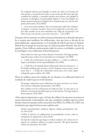 Consignas, devoluciones y calificaciones	 85
En cualquier materia, por ejemplo, yo tomo un valor en el examen de
siete puntos y tres puntos de escala, es una escala que llevamos aquí que
considera los trabajos, y tomando muchos otros puntos, por ejemplo la
asistencia, la disciplina, la puntualidad, higiene y varias actividades, les
damos un porcentaje para completar los tres puntos que son, más los siete
puntos del examen. (E19-MEX)
[. . .] con una escala numérica. No es la misma para todos [los trabajos]:
30 puntos, 10 puntos, 8 puntos. Esto con la traducción a una nota, por-
que ellos cuando ven la nota entienden más. Digo de tal puntaje a tal
tiene tal nota, de tal otro a otro tiene esta otra [. . .] (E3-URU)
Una parte de los maestros no utiliza instancias formales de evaluación tipo prue-
ba o examen para establecer las calificaciones, sino que éstas se derivan de un
juicio global que, supuestamente, es el resultado de todo lo que hace el alumno.
Dentro de este grupo de maestros que no utilizan pruebas formales, hay dos ca-
tegorías. Unos califican continuamente todas las tareas y actividades, a partir de
lo cual llegan a una calificación al final del proceso.
Sumo todas las notas que tienen durante el trimestre. No hago pruebas
específicas para evaluar ni en matemática ni en lenguaje. (E5-PER)
[. . .] todas [las evaluaciones] son para calificar [. . .] todas se califican y
luego se promedian con la responsabilidad. (E15-PER).
[. . .] Todo lleva al resultado final [calificación], hasta la asistencia [. . .]
El trabajo cotidiano que uno hace con los chiquitos, tareas cortas, tareas
extra clase [. . .] Todas las evaluaciones sirven para rever cómo seguir
trabajando y para calificar. (E2-CRI)
Otros no califican nunca los trabajos de sus alumnos. La calificación final es el
resultado de «todo lo que yo sé del alumno».
No pongo evaluaciones para calificarlos, los pone nerviosos, no sirven.
Uso más las evaluaciones permanentes. (E9-URU)
Para calificar uso las evaluaciones de todos los días. La nota que va al
boletín es el resumen de todo lo que yo sé del alumno. No hago nada en
forma especial. (E18-URU)
Otro aspecto importante es que, a la hora de calificar, los maestros no tienen en
cuenta únicamente el desempeño, sino que consideran también aspectos actitu-
dinales (véanse los pasajes recién transcritos E19-MEX, E15-PER y E2-CRI). Los
testimonios que siguen lo hacen más explícito aún:
Evalúo constantemente: conducta, higiene, trabajo, participación, inte-
rés. (E6-GUA)
Califico lo afectivo, la colaboración, la participación, el aseo, cómo se
comportan, lo cognoscitivo. (E14-GUA)
Un tipo de evaluación que hago es evaluar conducta. Los niños son in-
quietos en conducta; hablan, no ponen atención. Me gusta fomentar
valores, la autoestima. (E5-CRI)
 