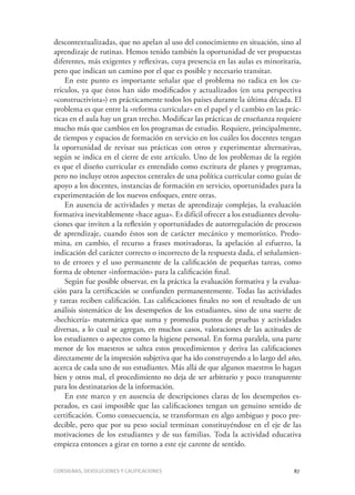 Consignas, devoluciones y calificaciones	 87
descontextualizadas, que no apelan al uso del conocimiento en situación, sino al
aprendizaje de rutinas. Hemos tenido también la oportunidad de ver propuestas
diferentes, más exigentes y reflexivas, cuya presencia en las aulas es minoritaria,
pero que indican un camino por el que es posible y necesario transitar.
En este punto es importante señalar que el problema no radica en los cu-
rrículos, ya que éstos han sido modificados y actualizados (en una perspectiva
«constructivista») en prácticamente todos los países durante la última década. El
problema es que entre la «reforma curricular» en el papel y el cambio en las prác-
ticas en el aula hay un gran trecho. Modificar las prácticas de enseñanza requiere
mucho más que cambios en los programas de estudio. Requiere, principalmente,
de tiempos y espacios de formación en servicio en los cuáles los docentes tengan
la oportunidad de revisar sus prácticas con otros y experimentar alternativas,
según se indica en el cierre de este artículo. Uno de los problemas de la región
es que el diseño curricular es entendido como escritura de planes y programas,
pero no incluye otros aspectos centrales de una política curricular como guías de
apoyo a los docentes, instancias de formación en servicio, oportunidades para la
experimentación de los nuevos enfoques, entre otras.
En ausencia de actividades y metas de aprendizaje complejas, la evaluación
formativa inevitablemente «hace agua». Es difícil ofrecer a los estudiantes devolu-
ciones que inviten a la reflexión y oportunidades de autorregulación de procesos
de aprendizaje, cuando éstos son de carácter mecánico y memorístico. Predo-
mina, en cambio, el recurso a frases motivadoras, la apelación al esfuerzo, la
indicación del carácter correcto o incorrecto de la respuesta dada, el señalamien-
to de errores y el uso permanente de la calificación de pequeñas tareas, como
forma de obtener «información» para la calificación final.
Según fue posible observar, en la práctica la evaluación formativa y la evalua-
ción para la certificación se confunden permanentemente. Todas las actividades
y tareas reciben calificación. Las calificaciones finales no son el resultado de un
análisis sistemático de los desempeños de los estudiantes, sino de una suerte de
«hechicería» matemática que suma y promedia puntos de pruebas y actividades
diversas, a lo cual se agregan, en muchos casos, valoraciones de las actitudes de
los estudiantes o aspectos como la higiene personal. En forma paralela, una parte
menor de los maestros se saltea estos procedimientos y deriva las calificaciones
directamente de la impresión subjetiva que ha ido construyendo a lo largo del año,
acerca de cada uno de sus estudiantes. Más allá de que algunos maestros lo hagan
bien y otros mal, el procedimiento no deja de ser arbitrario y poco transparente
para los destinatarios de la información.
En este marco y en ausencia de descripciones claras de los desempeños es-
perados, es casi imposible que las calificaciones tengan un genuino sentido de
certificación. Como consecuencia, se transforman en algo ambiguo y poco pre-
decible, pero que por su peso social terminan constituyéndose en el eje de las
motivaciones de los estudiantes y de sus familias. Toda la actividad educativa
empieza entonces a girar en torno a este eje carente de sentido.
 