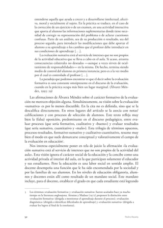 52	 Pedro Ravela
entenderse aquella que ayuda a crecer y a desarrollarse intelectual, afecti-
va, moral y socialmente al sujeto. En la práctica se traduce, en el caso de
la corrección de un ejercicio o de un examen, en una actividad interactiva
que aporta al alumno las informaciones suplementarias donde tiene nece-
sidad de corregir su representación del problema o de aclarar cuestiones
confusas. Parte de un análisis, sea de su producción o resultado, sea del
proceso seguido, para introducir las modificaciones que debe aportar el
alumno a su aprendizaje o los cambios que el profesor debe introducir en
sus condiciones de aprendizaje [. . .].
La evaluación sumativa está al servicio de intereses que no son propios
de la actividad educativa que se lleva a cabo en el aula. Si acaso, arrastra
consecuencias colaterales no deseadas —aunque a veces sirven de ocul-
tamiento de responsabilidades— en la misma. De hecho, termina siendo
medio de control del alumno en primera instancia; pero es a la vez medio
por el cual es controlado el profesor [. . .].
La paradoja que podemos encontrar es que el decir sobre la evaluación
formativa es una constante omnipresente en el discurso de la evaluación,
cuando en la práctica ocupa más bien un lugar marginal. (Álvarez Mén-
dez, 1993: 29)
Las afirmaciones de Álvarez Méndez sobre el carácter formativo de la evalua-
ción no merecen objeción alguna. Simultáneamente, su visión sobre la evaluación
«sumativa» es por lo menos discutible. En la cita no es definida, sino que se la
descalifica directamente. En otros lugares del artículo se la asocia con notas/
calificaciones y con procesos de selección de alumnos. Este texto refleja muy
bien la (falsa) oposición, predominante en el discurso pedagógico, entre eva-
luar procesos (que sería formativo, cualitativo y «bueno») y evaluar resultados
(que sería sumativo, cuantitativo y «malo»). Esta trilogía de términos opuestos,
procesos-resultados, formativo-sumativo y cualitativo-cuantitativo, resume muy
bien el modo en que suele demarcarse conceptual y valorativamente el campo de
la evaluación en educación5
.
Nos interesa especialmente poner en tela de juicio la afirmación «la evalua-
ción sumativa está al servicio de intereses que no son propios de la actividad del
aula». Esta visión ignora el carácter social de la educación y la concibe como una
actividad privada al interior del aula, en la que participan solamente el educador
y sus estudiantes. Pero la educación es una labor social en sentido amplio. El
docente desempeña una función que le ha sido encomendada por la sociedad y
por las familias de sus alumnos. En los niveles de educación obligatoria, alum-
nos y docentes están allí como resultado de un mandato social. Este mandato
incluye, para el docente, establecer el grado en que cada estudiante está logrando
5	 Los términos «evaluación formativa» y «evaluación sumativa» fueron acuñados hace ya mucho
tiempo en la literatura anglosajona. Airasian y Madaus (1972) proponen la distinción entre
«evaluación formativa» (dirigida a monitorear el aprendizaje durante el proceso); «evaluación
diagnóstica» (dirigida a identificar dificultades de aprendizaje) y «evaluación sumativa» (dirigida a
evaluar los logros al final de la enseñanza).
 